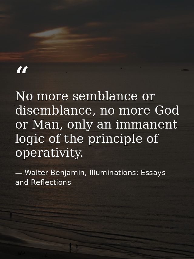 No more semblance or disemblance, no more God or Man, only an immanent logic of the principle of operativity. — Walter Benjamin, Illuminations: Essays and Reflections