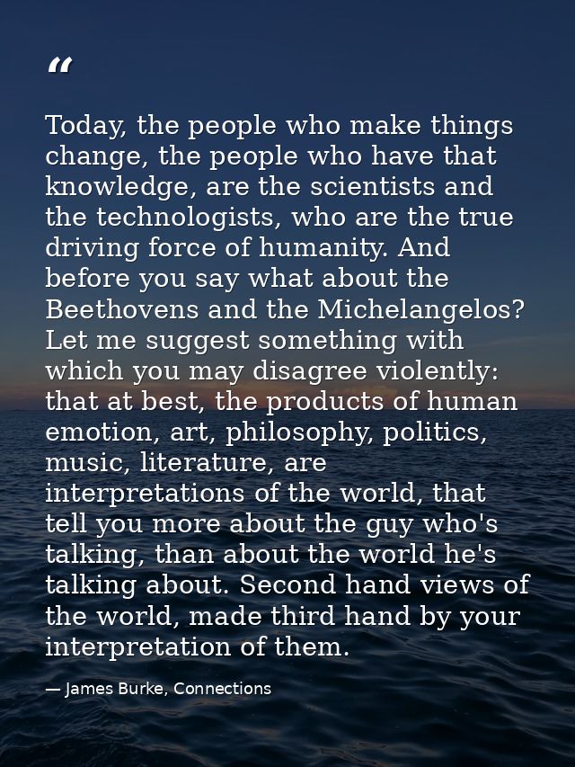 Today, the people who make things change, the people who have that knowledge, are the scientists and the technologists,  — James Burke, Connections