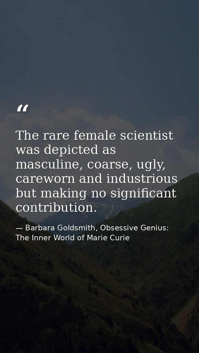 The rare female scientist was depicted as masculine, coarse, ugly, careworn and industrious but making no significant co — Barbara Goldsmith, Obsessive Genius: The Inner World of Marie Curie