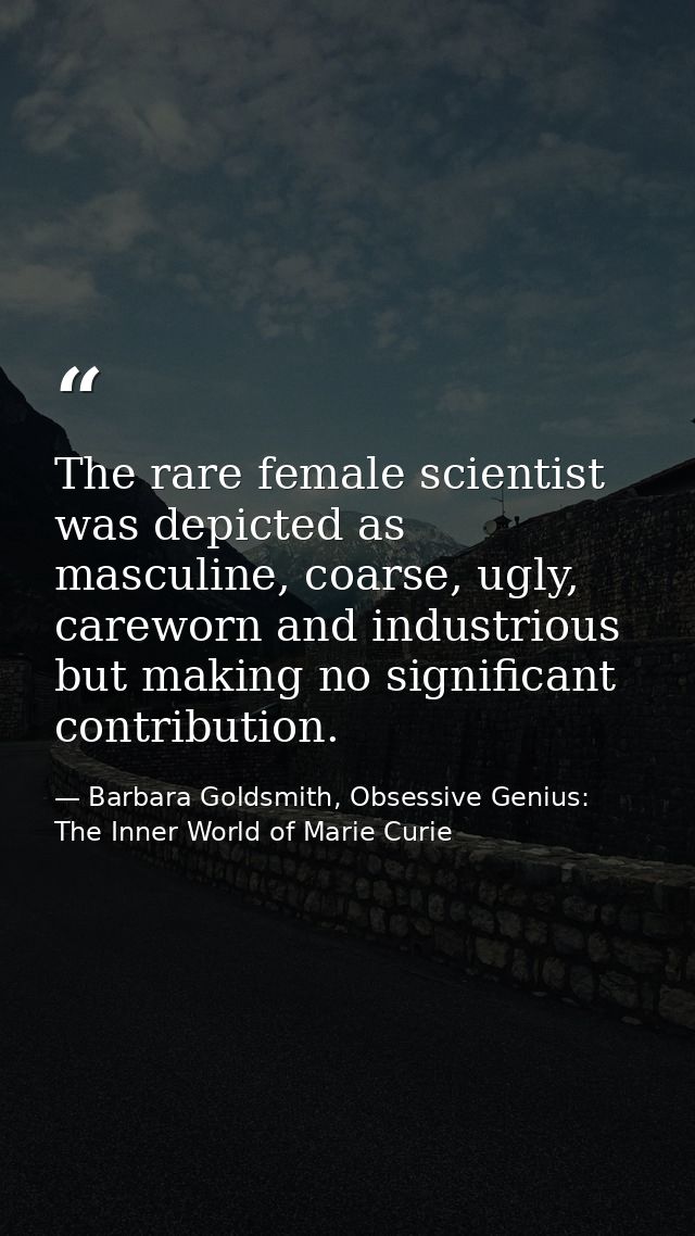 The rare female scientist was depicted as masculine, coarse, ugly, careworn and industrious but making no significant co — Barbara Goldsmith, Obsessive Genius: The Inner World of Marie Curie