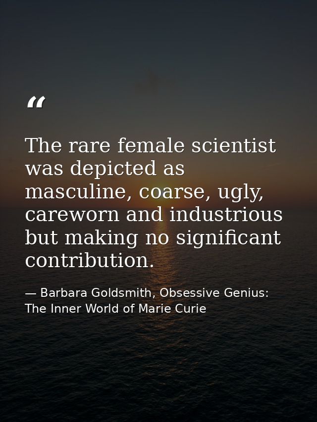 The rare female scientist was depicted as masculine, coarse, ugly, careworn and industrious but making no significant co — Barbara Goldsmith, Obsessive Genius: The Inner World of Marie Curie
