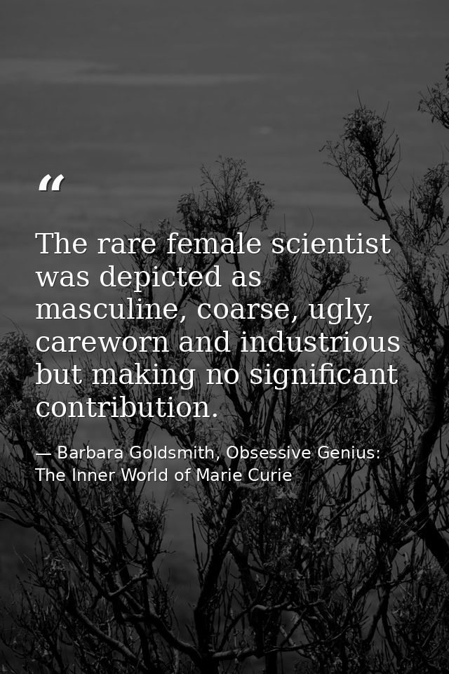 The rare female scientist was depicted as masculine, coarse, ugly, careworn and industrious but making no significant co — Barbara Goldsmith, Obsessive Genius: The Inner World of Marie Curie