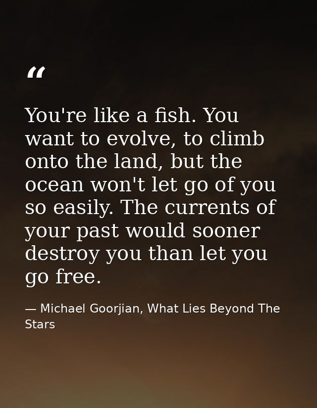 You're like a fish. You want to evolve, to climb onto the land, but the ocean won't let go of you so easily. The current — Michael Goorjian, What Lies Beyond The Stars