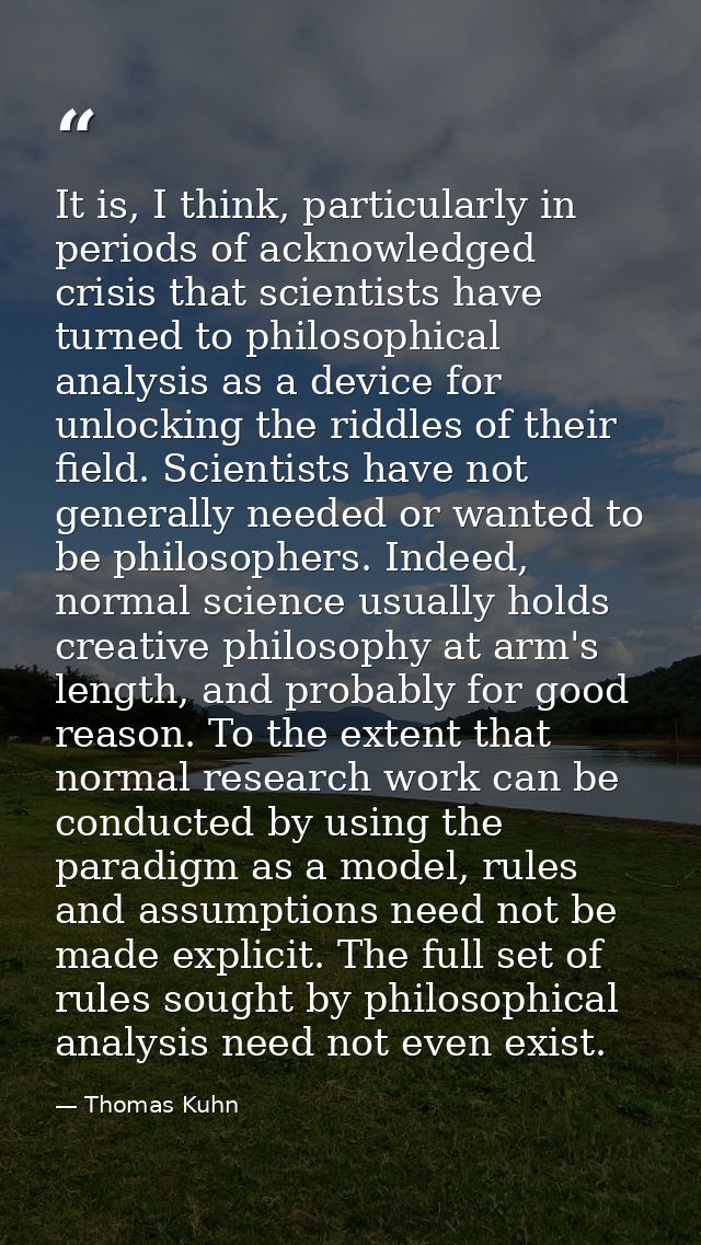 It is, I think, particularly in periods of acknowledged crisis that scientists have turned to philosophical analysis as  — Thomas Kuhn
