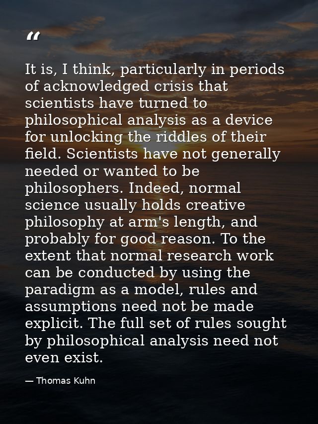 It is, I think, particularly in periods of acknowledged crisis that scientists have turned to philosophical analysis as  — Thomas Kuhn