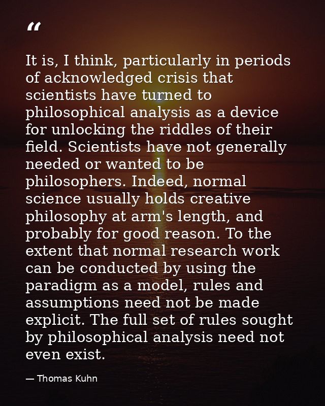 It is, I think, particularly in periods of acknowledged crisis that scientists have turned to philosophical analysis as  — Thomas Kuhn