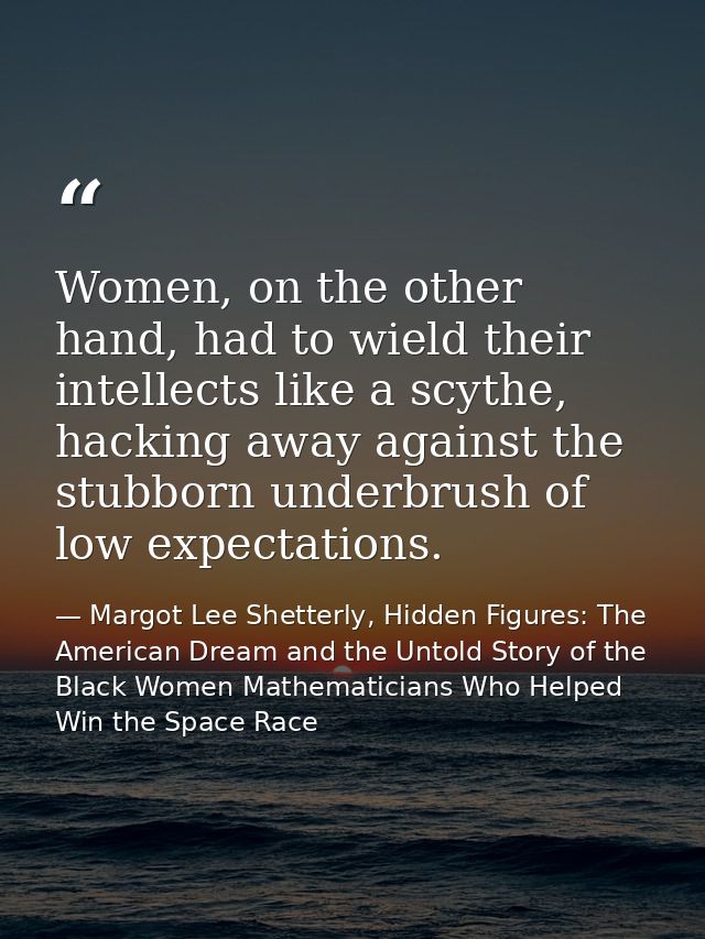Women, on the other hand, had to wield their intellects like a scythe, hacking away against the stubborn underbrush of l — Margot Lee Shetterly, Hidden Figures: The American Dream and the Untold Story of the Black Women Mathematicians Who Helped Win the Space Race