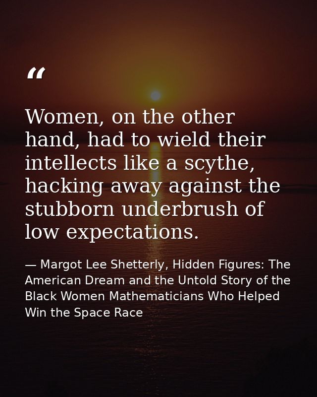 Women, on the other hand, had to wield their intellects like a scythe, hacking away against the stubborn underbrush of l — Margot Lee Shetterly, Hidden Figures: The American Dream and the Untold Story of the Black Women Mathematicians Who Helped Win the Space Race