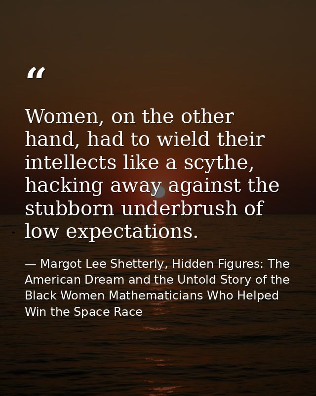 Women, on the other hand, had to wield their intellects like a scythe, hacking away against the stubborn underbrush of l — Margot Lee Shetterly, Hidden Figures: The American Dream and the Untold Story of the Black Women Mathematicians Who Helped Win the Space Race
