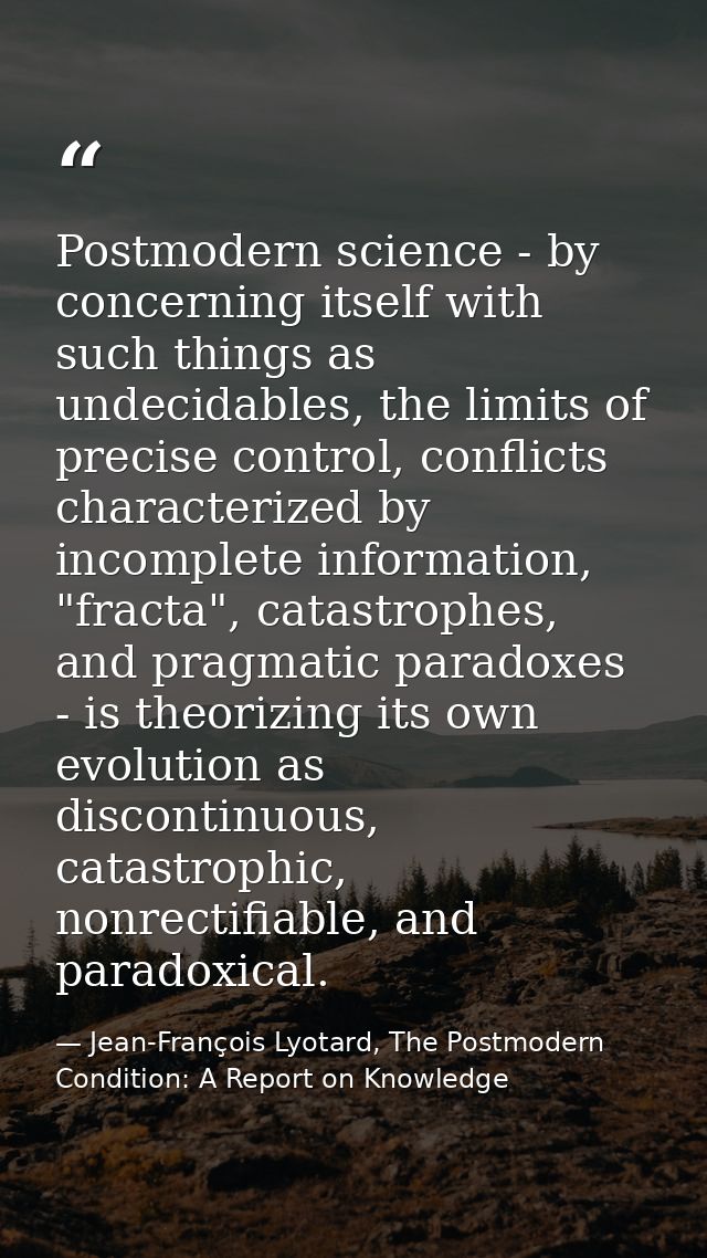 Postmodern science - by concerning itself with such things as undecidables, the limits of precise control, conflicts cha — Jean-François Lyotard, The Postmodern Condition: A Report on Knowledge