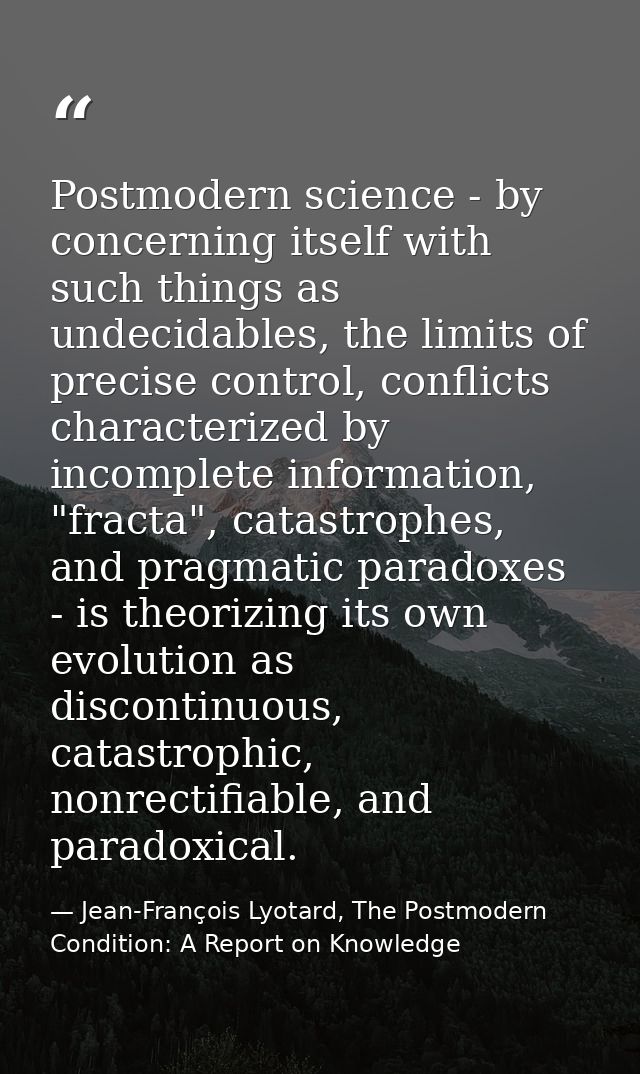 Postmodern science - by concerning itself with such things as undecidables, the limits of precise control, conflicts cha — Jean-François Lyotard, The Postmodern Condition: A Report on Knowledge