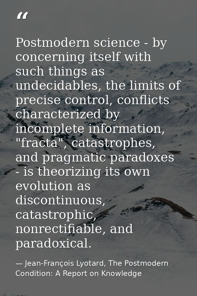 Postmodern science - by concerning itself with such things as undecidables, the limits of precise control, conflicts cha — Jean-François Lyotard, The Postmodern Condition: A Report on Knowledge