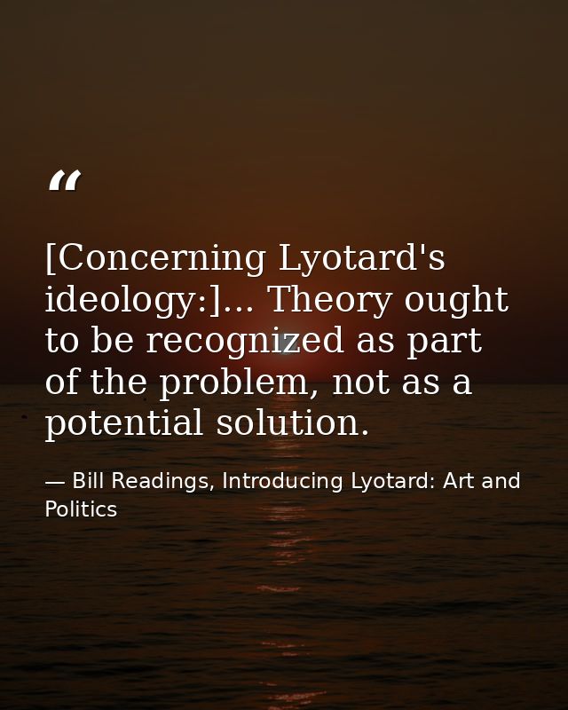 [Concerning Lyotard's ideology:]... Theory ought to be recognized as part of the problem, not as a potential solution. — Bill Readings, Introducing Lyotard: Art and Politics
