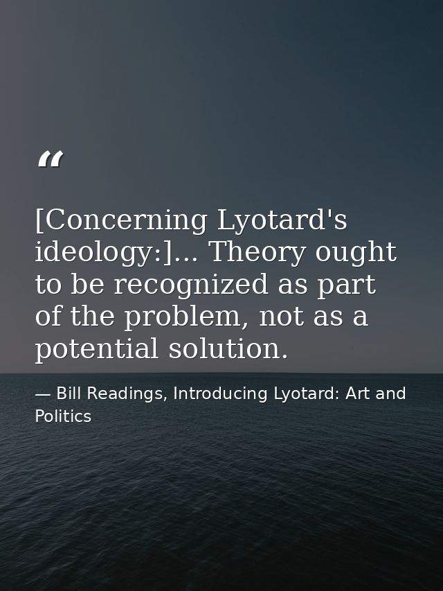 [Concerning Lyotard's ideology:]... Theory ought to be recognized as part of the problem, not as a potential solution. — Bill Readings, Introducing Lyotard: Art and Politics