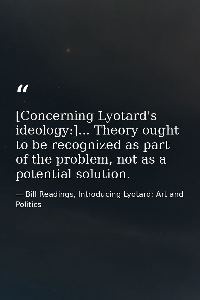 [Concerning Lyotard's ideology:]... Theory ought to be recognized as part of the problem, not as a potential solution. — Bill Readings, Introducing Lyotard: Art and Politics