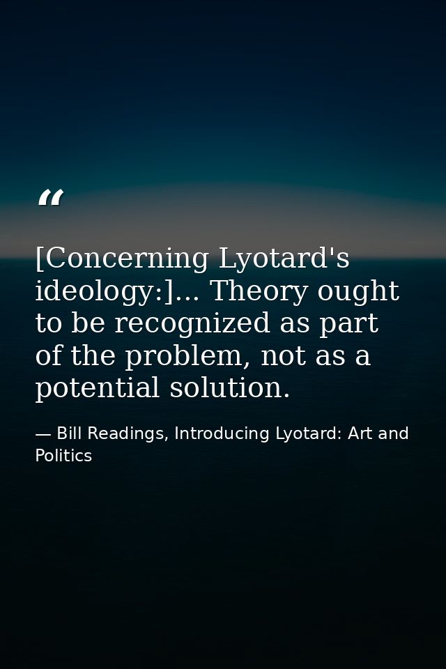 [Concerning Lyotard's ideology:]... Theory ought to be recognized as part of the problem, not as a potential solution. — Bill Readings, Introducing Lyotard: Art and Politics