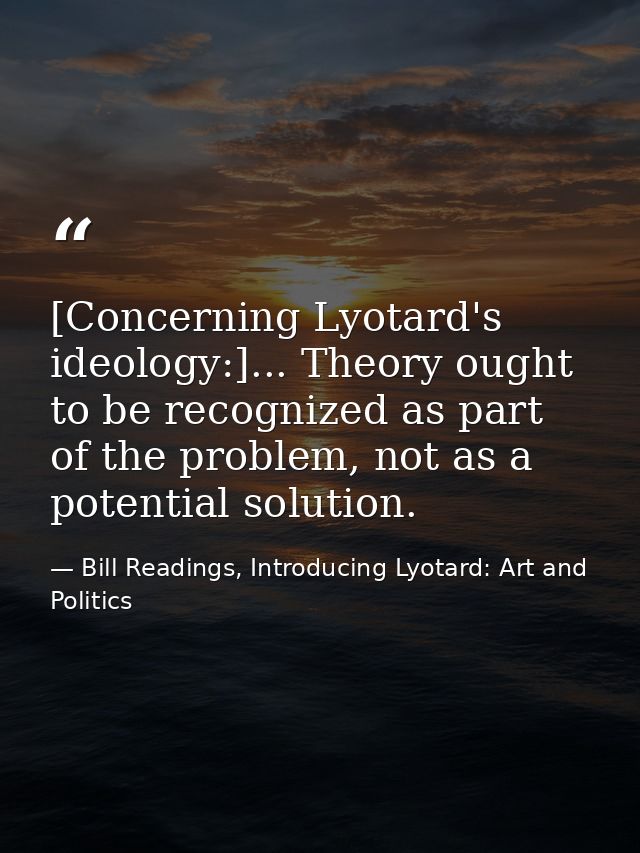 [Concerning Lyotard's ideology:]... Theory ought to be recognized as part of the problem, not as a potential solution. — Bill Readings, Introducing Lyotard: Art and Politics