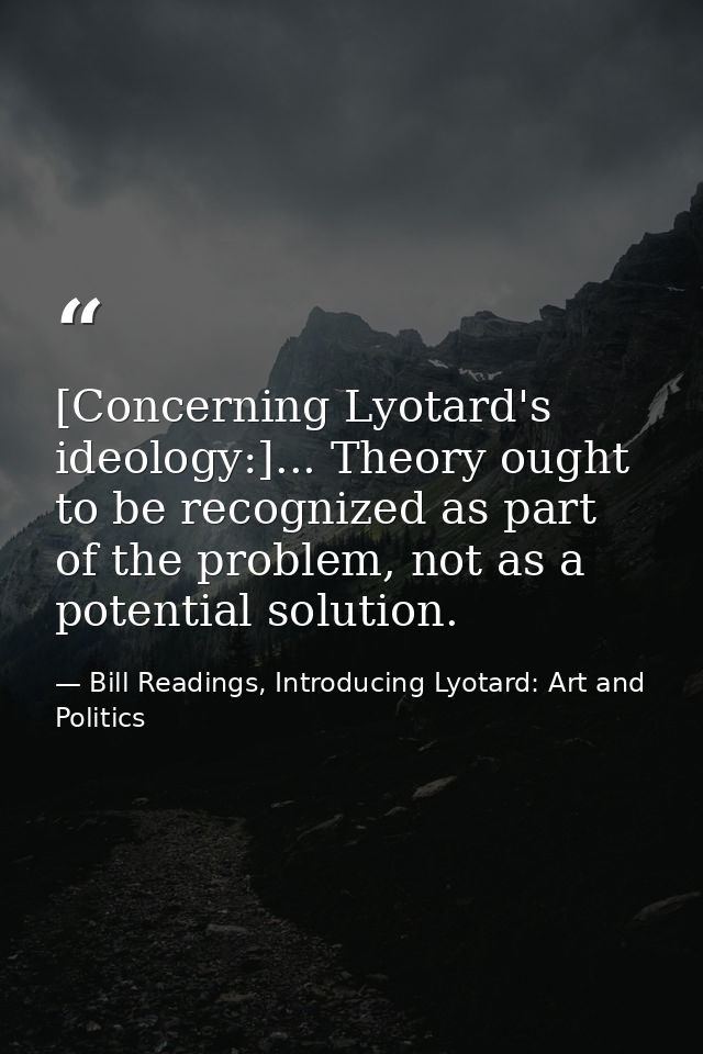 [Concerning Lyotard's ideology:]... Theory ought to be recognized as part of the problem, not as a potential solution. — Bill Readings, Introducing Lyotard: Art and Politics
