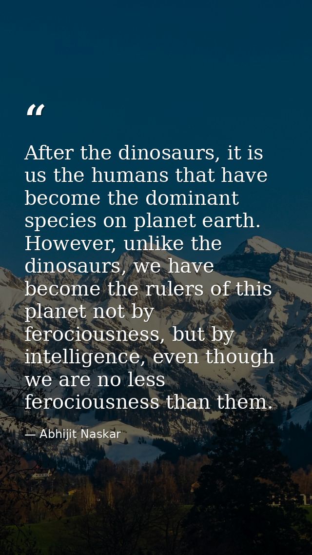 After the dinosaurs, it is us the humans that have become the dominant species on planet earth. However, unlike the dino — Abhijit Naskar