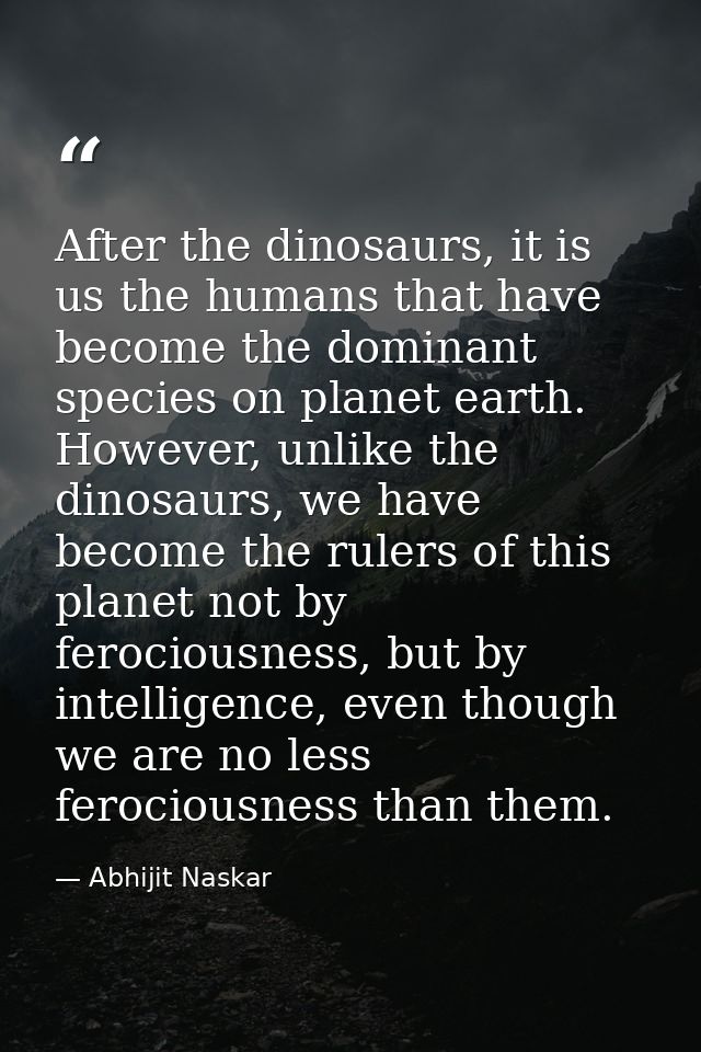 After the dinosaurs, it is us the humans that have become the dominant species on planet earth. However, unlike the dino — Abhijit Naskar