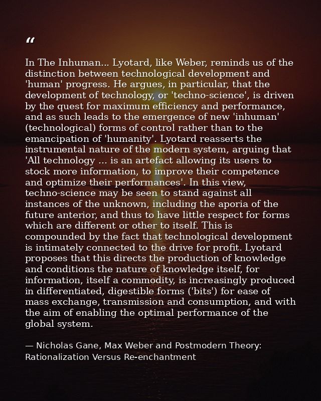 In The Inhuman... Lyotard, like Weber, reminds us of the distinction between technological development and 'human' progr — Nicholas Gane, Max Weber and Postmodern Theory: Rationalization Versus Re-enchantment