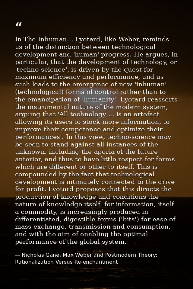 In The Inhuman... Lyotard, like Weber, reminds us of the distinction between technological development and 'human' progr — Nicholas Gane, Max Weber and Postmodern Theory: Rationalization Versus Re-enchantment