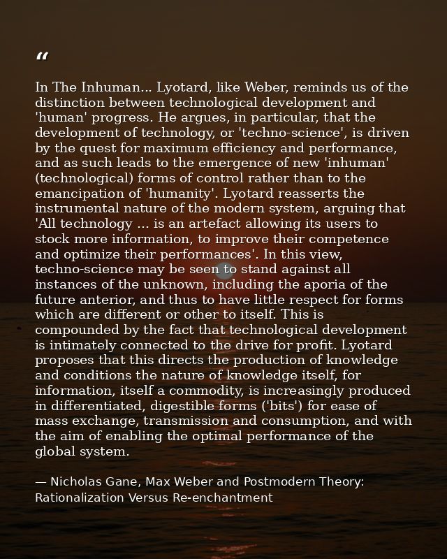In The Inhuman... Lyotard, like Weber, reminds us of the distinction between technological development and 'human' progr — Nicholas Gane, Max Weber and Postmodern Theory: Rationalization Versus Re-enchantment