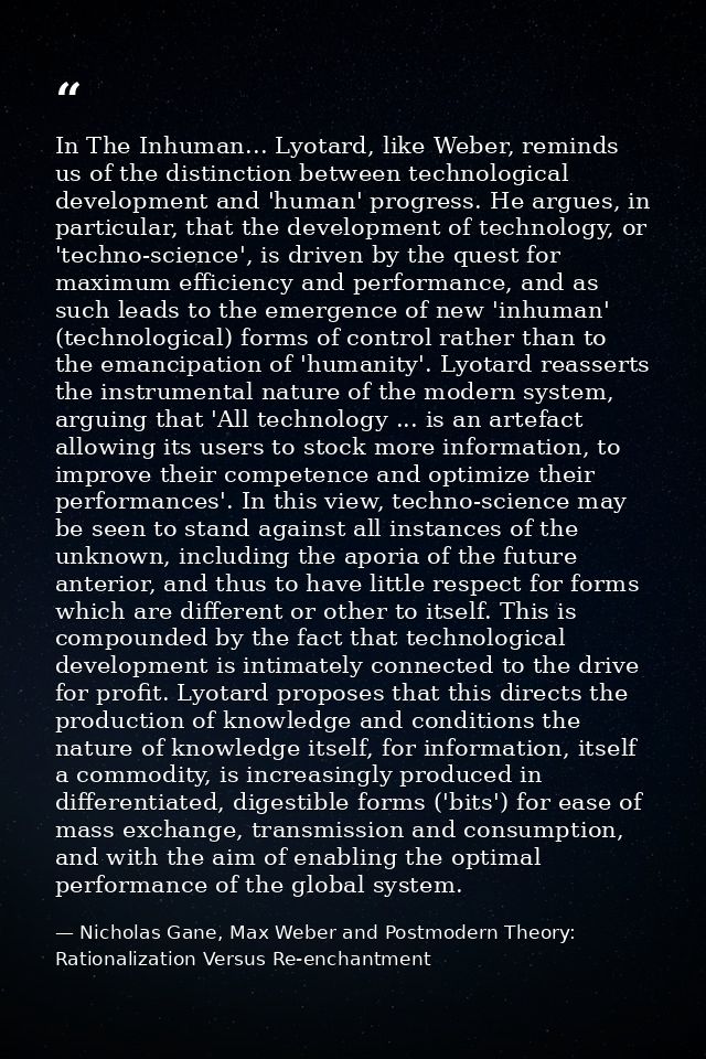 In The Inhuman... Lyotard, like Weber, reminds us of the distinction between technological development and 'human' progr — Nicholas Gane, Max Weber and Postmodern Theory: Rationalization Versus Re-enchantment