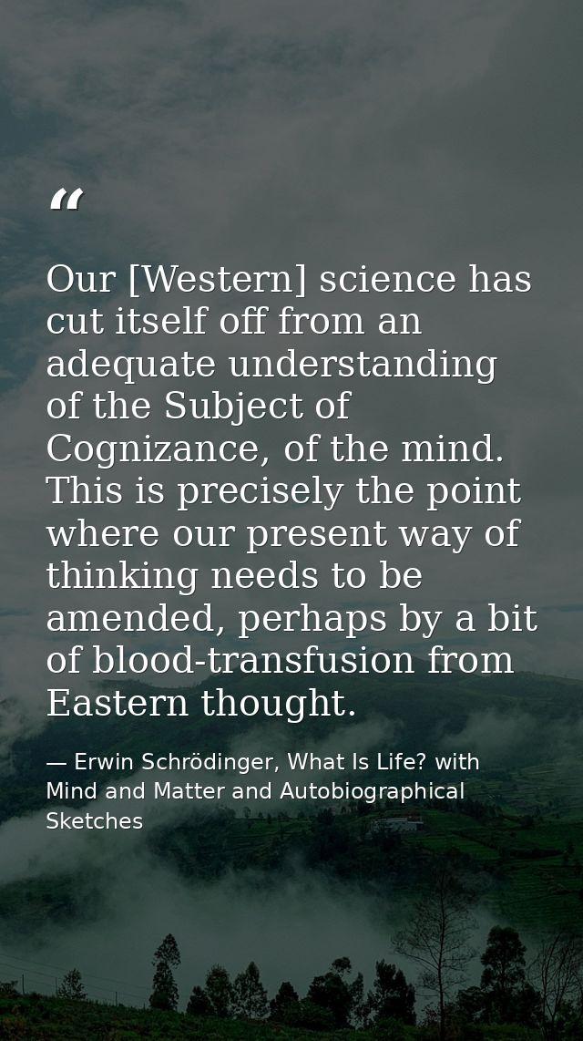 Our [Western] science has cut itself off from an adequate understanding of the Subject of Cognizance, of the mind. This  — Erwin Schrödinger, What Is Life? with Mind and Matter and Autobiographical Sketches