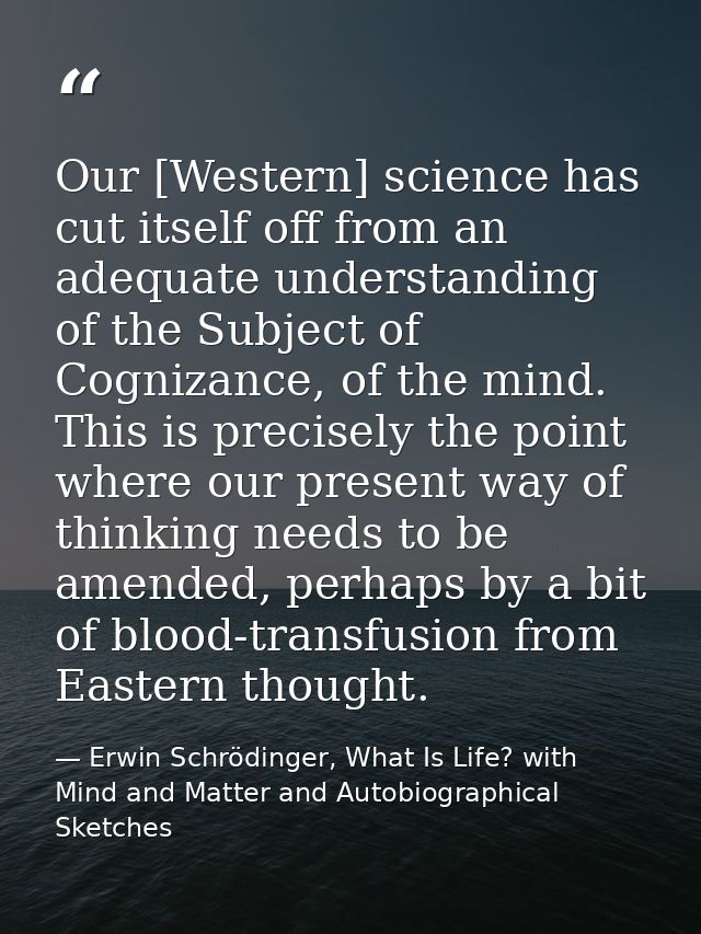 Our [Western] science has cut itself off from an adequate understanding of the Subject of Cognizance, of the mind. This  — Erwin Schrödinger, What Is Life? with Mind and Matter and Autobiographical Sketches