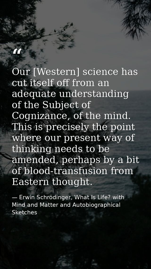Our [Western] science has cut itself off from an adequate understanding of the Subject of Cognizance, of the mind. This  — Erwin Schrödinger, What Is Life? with Mind and Matter and Autobiographical Sketches