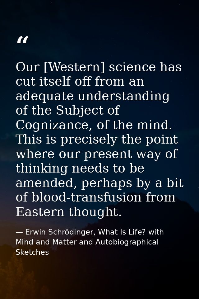 Our [Western] science has cut itself off from an adequate understanding of the Subject of Cognizance, of the mind. This  — Erwin Schrödinger, What Is Life? with Mind and Matter and Autobiographical Sketches
