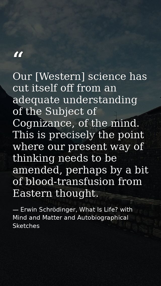 Our [Western] science has cut itself off from an adequate understanding of the Subject of Cognizance, of the mind. This  — Erwin Schrödinger, What Is Life? with Mind and Matter and Autobiographical Sketches
