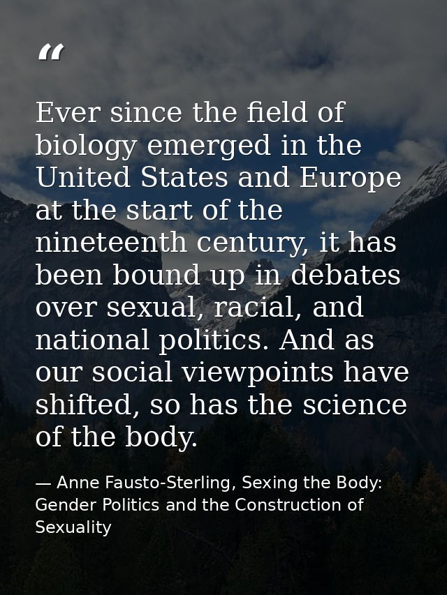 Ever since the field of biology emerged in the United States and Europe at the start of the nineteenth century, it has b — Anne Fausto-Sterling, Sexing the Body: Gender Politics and the Construction of Sexuality