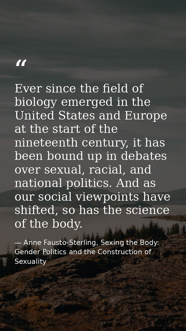 Ever since the field of biology emerged in the United States and Europe at the start of the nineteenth century, it has b — Anne Fausto-Sterling, Sexing the Body: Gender Politics and the Construction of Sexuality