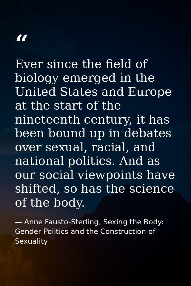 Ever since the field of biology emerged in the United States and Europe at the start of the nineteenth century, it has b — Anne Fausto-Sterling, Sexing the Body: Gender Politics and the Construction of Sexuality
