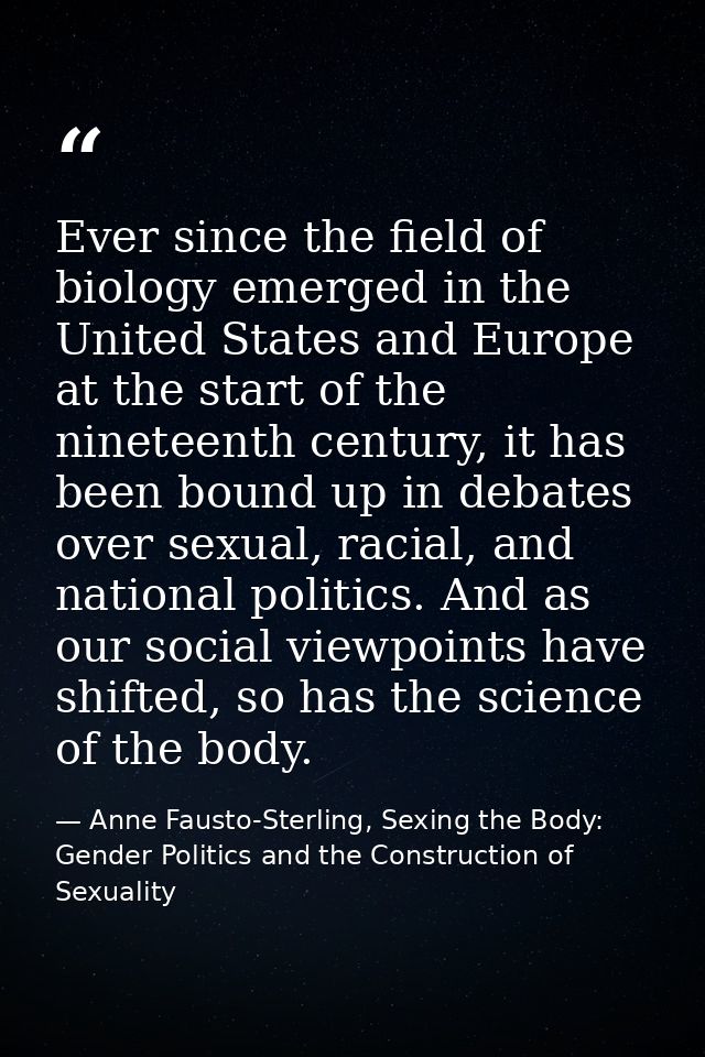 Ever since the field of biology emerged in the United States and Europe at the start of the nineteenth century, it has b — Anne Fausto-Sterling, Sexing the Body: Gender Politics and the Construction of Sexuality