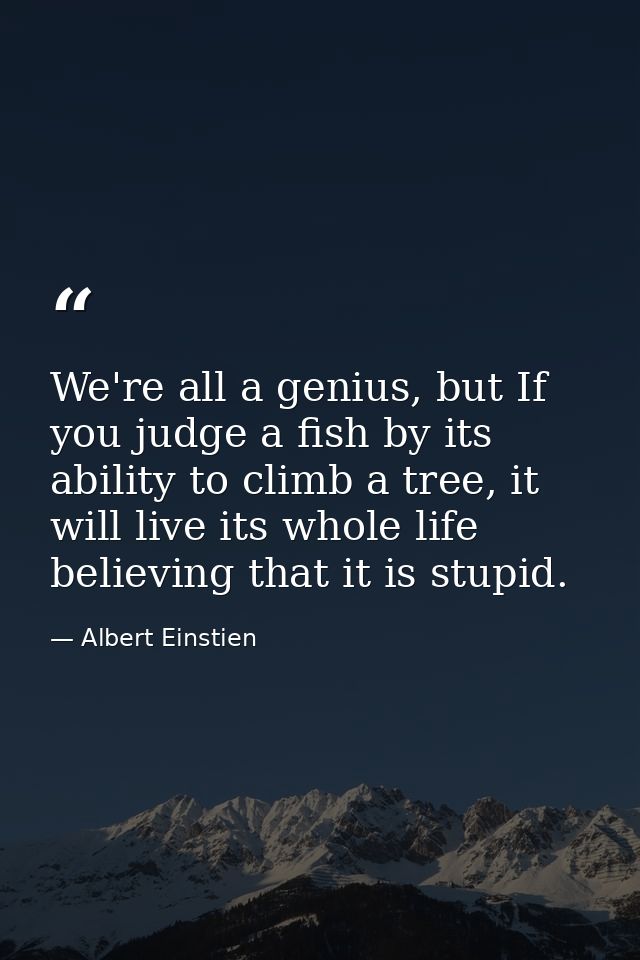 We're all a genius, but If you judge a fish by its ability to climb a tree, it will live its whole life believing that i — Albert Einstien