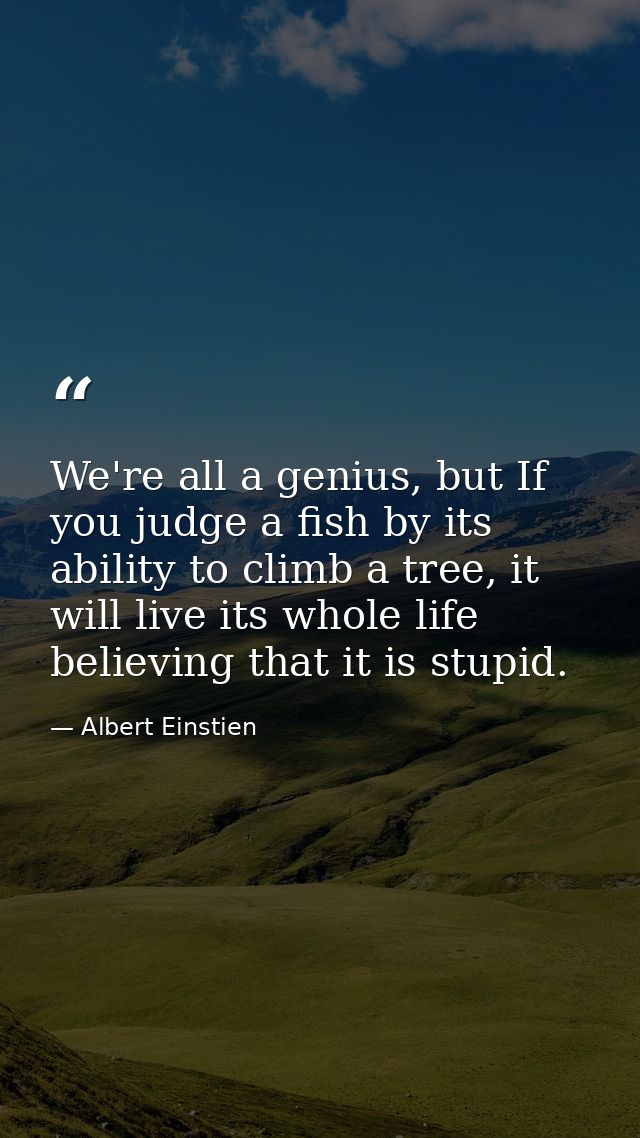 We're all a genius, but If you judge a fish by its ability to climb a tree, it will live its whole life believing that i — Albert Einstien