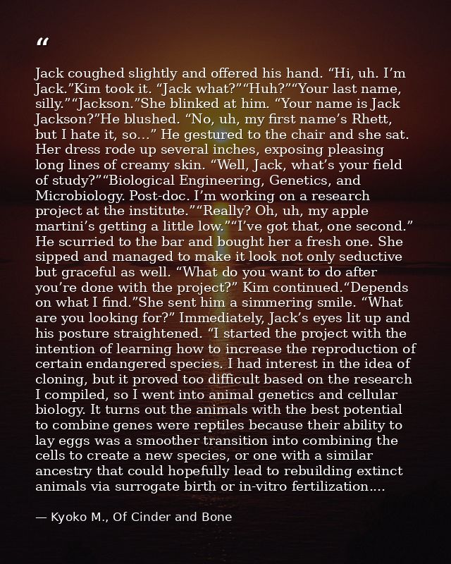 Jack coughed slightly and offered his hand. “Hi, uh. I’m Jack.”Kim took it. “Jack what?”“Huh?”“Your last name, silly.”“J — Kyoko M., Of Cinder and Bone