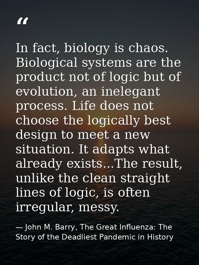 In fact, biology is chaos. Biological systems are the product not of logic but of evolution, an inelegant process. Life  — John M. Barry, The Great Influenza: The Story of the Deadliest Pandemic in History