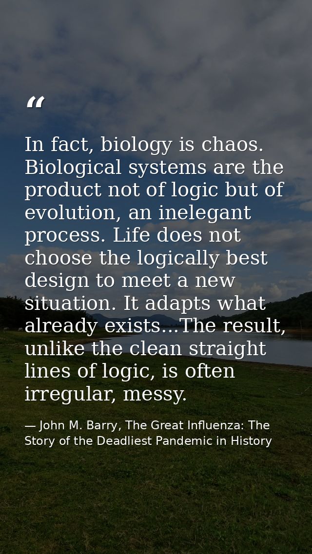 In fact, biology is chaos. Biological systems are the product not of logic but of evolution, an inelegant process. Life  — John M. Barry, The Great Influenza: The Story of the Deadliest Pandemic in History