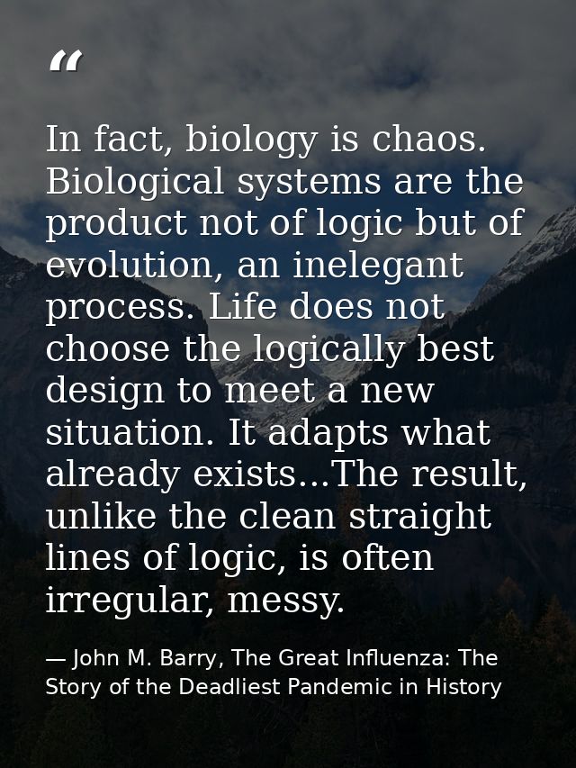 In fact, biology is chaos. Biological systems are the product not of logic but of evolution, an inelegant process. Life  — John M. Barry, The Great Influenza: The Story of the Deadliest Pandemic in History