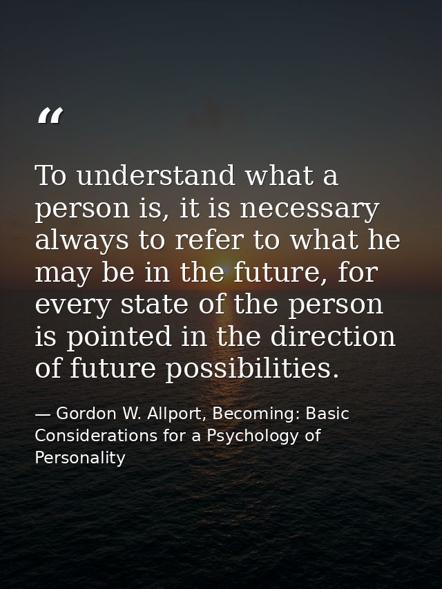 To understand what a person is, it is necessary always to refer to what he may be in the future, for every state of the  — Gordon W. Allport, Becoming: Basic Considerations for a Psychology of Personality