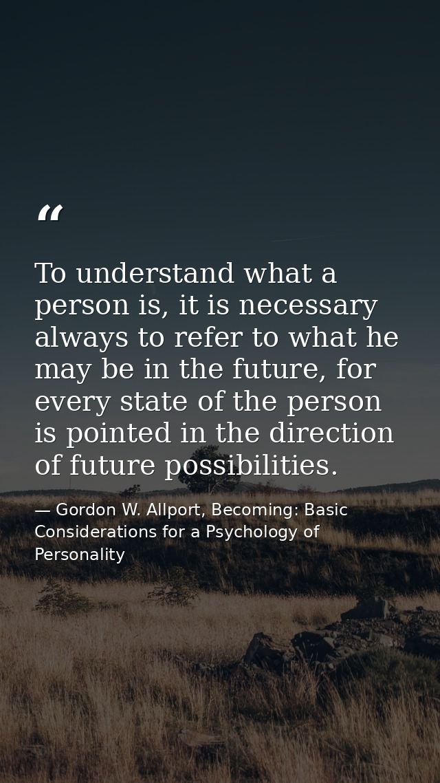To understand what a person is, it is necessary always to refer to what he may be in the future, for every state of the  — Gordon W. Allport, Becoming: Basic Considerations for a Psychology of Personality