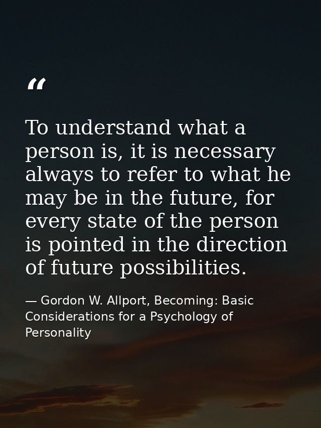 To understand what a person is, it is necessary always to refer to what he may be in the future, for every state of the  — Gordon W. Allport, Becoming: Basic Considerations for a Psychology of Personality