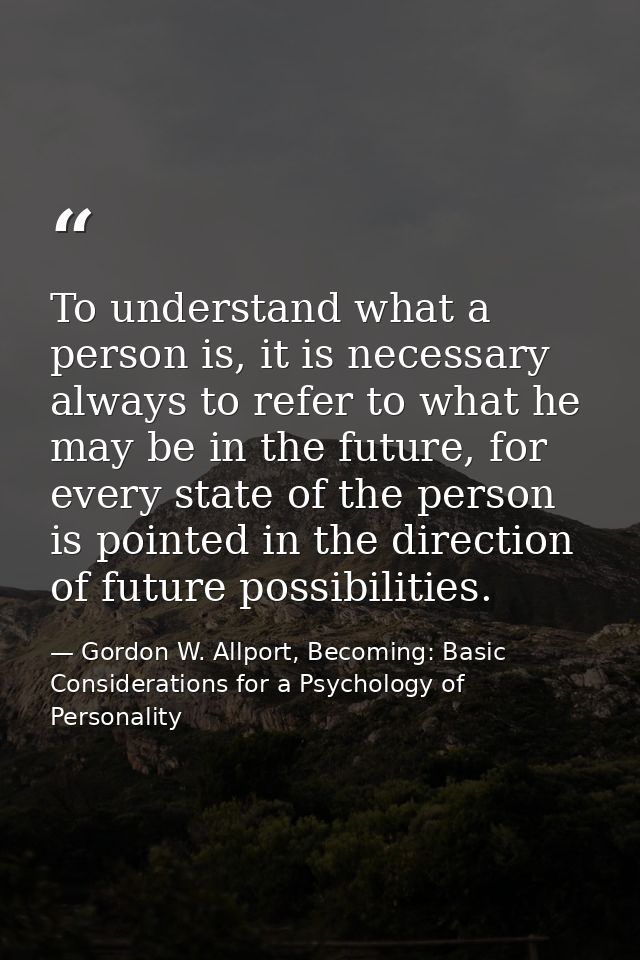 To understand what a person is, it is necessary always to refer to what he may be in the future, for every state of the  — Gordon W. Allport, Becoming: Basic Considerations for a Psychology of Personality