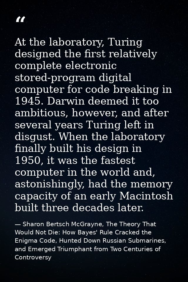 At the laboratory, Turing designed the first relatively complete electronic stored-program digital computer for code bre — Sharon Bertsch McGrayne, The Theory That Would Not Die: How Bayes' Rule Cracked the Enigma Code, Hunted Down Russian Submarines, and Emerged Triumphant from Two Centuries of Controversy
