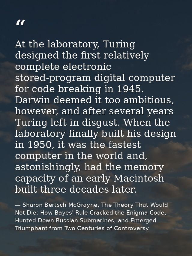 At the laboratory, Turing designed the first relatively complete electronic stored-program digital computer for code bre — Sharon Bertsch McGrayne, The Theory That Would Not Die: How Bayes' Rule Cracked the Enigma Code, Hunted Down Russian Submarines, and Emerged Triumphant from Two Centuries of Controversy