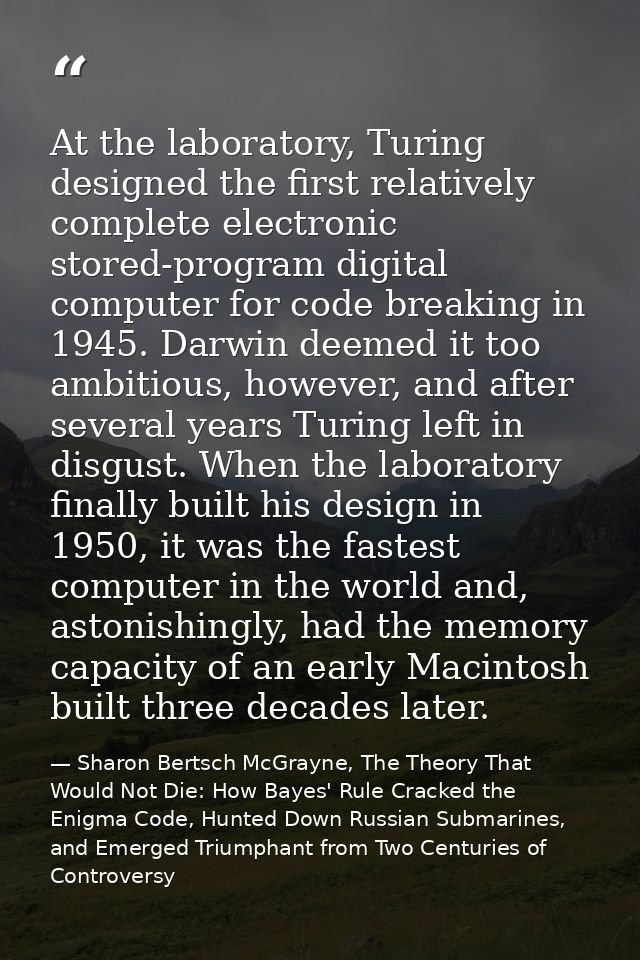 At the laboratory, Turing designed the first relatively complete electronic stored-program digital computer for code bre — Sharon Bertsch McGrayne, The Theory That Would Not Die: How Bayes' Rule Cracked the Enigma Code, Hunted Down Russian Submarines, and Emerged Triumphant from Two Centuries of Controversy